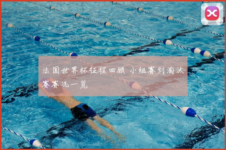法国世界杯征程回顾 小组赛到淘汰赛赛况一览