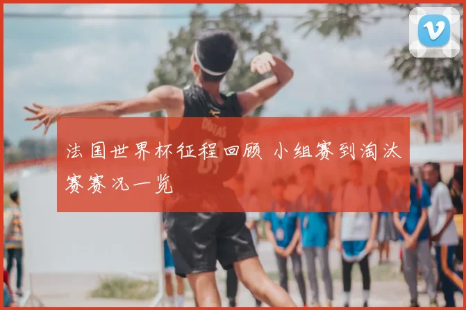 法国世界杯征程回顾 小组赛到淘汰赛赛况一览