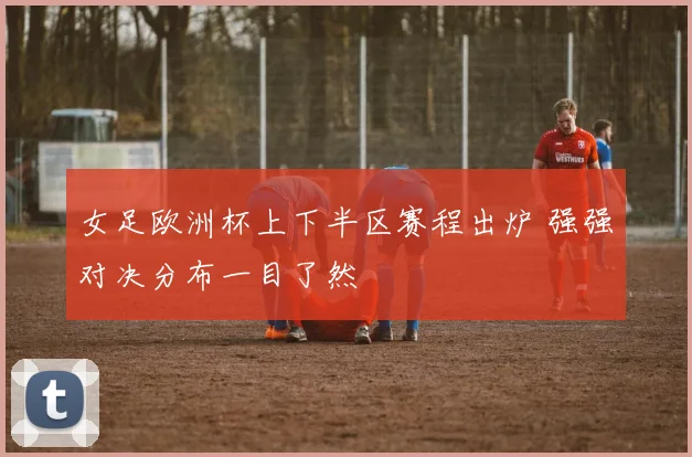 女足欧洲杯上下半区赛程出炉 强强对决分布一目了然
