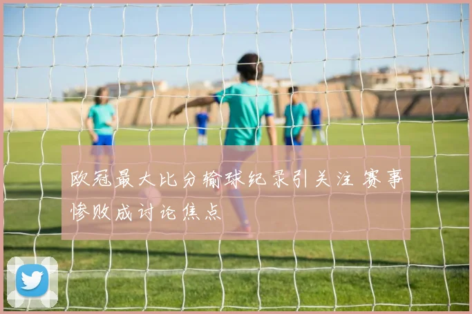 欧冠最大比分输球纪录引关注 赛事惨败成讨论焦点