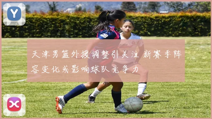 天津男篮外援调整引关注 新赛季阵容变化或影响球队竞争力