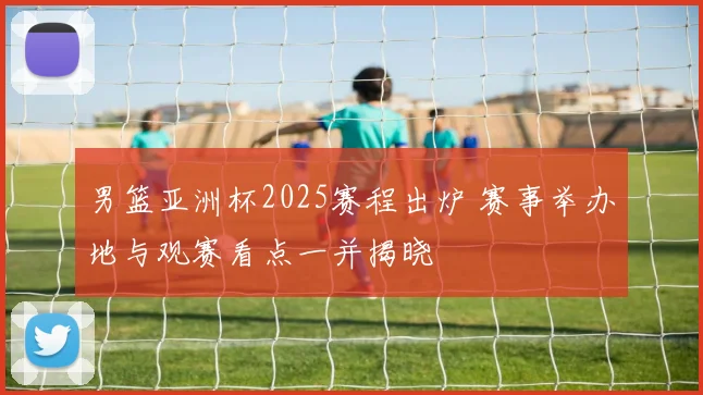 男篮亚洲杯2025赛程出炉 赛事举办地与观赛看点一并揭晓