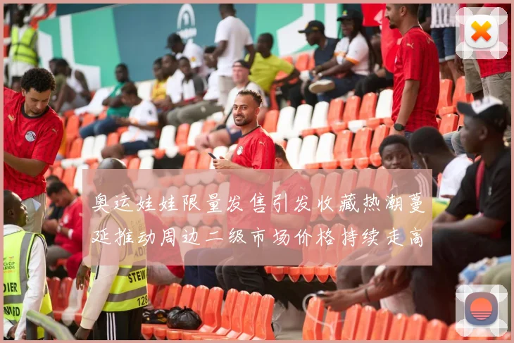 奥运娃娃限量发售引发收藏热潮蔓延推动周边二级市场价格持续走高