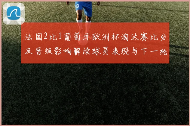 法国2比1葡萄牙欧洲杯淘汰赛比分及晋级影响解读球员表现与下一轮看点