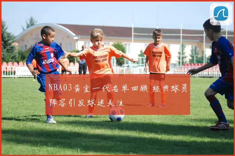 NBA03黄金一代名单回顾 经典球员阵容引发球迷关注