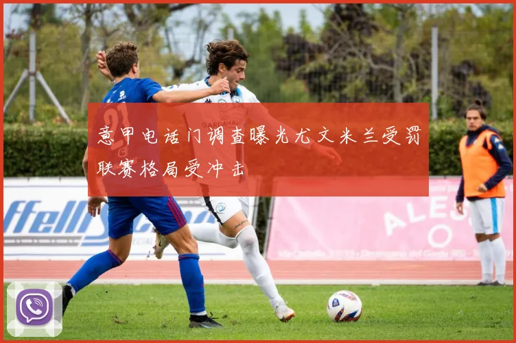 意甲电话门调查曝光尤文米兰受罚联赛格局受冲击