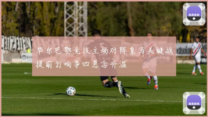 毕尔巴鄂竞技主场对阵皇马关键战提前打响争四悬念升温