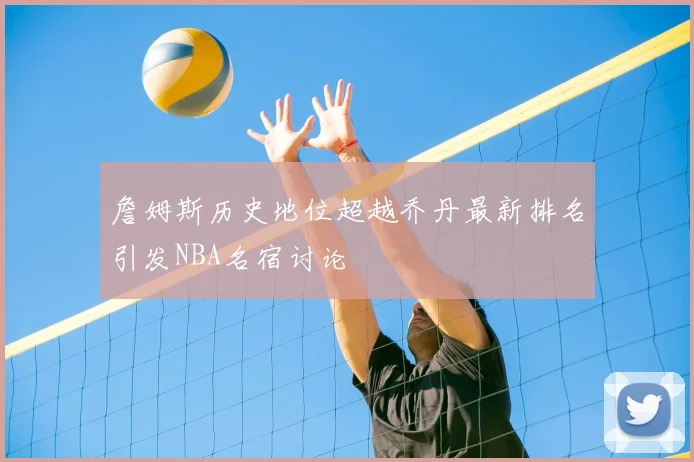 詹姆斯历史地位超越乔丹最新排名引发NBA名宿讨论