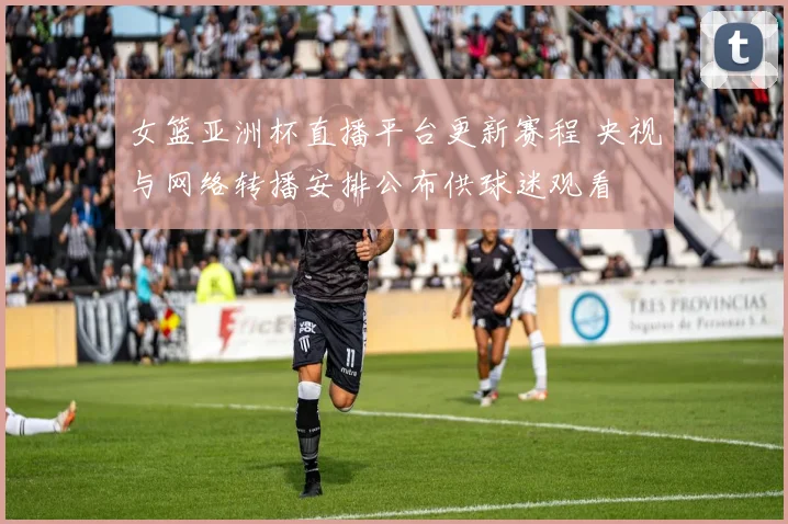 女篮亚洲杯直播平台更新赛程 央视与网络转播安排公布供球迷观看