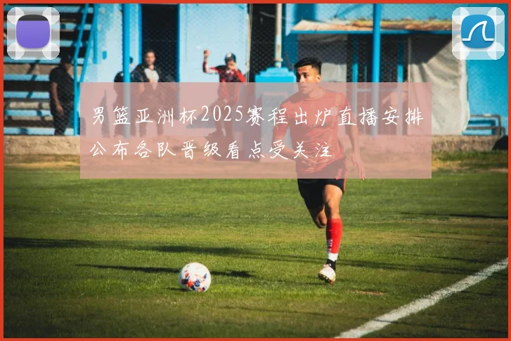 男篮亚洲杯2025赛程出炉直播安排公布各队晋级看点受关注