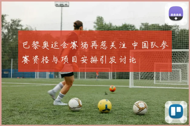 巴黎奥运会赛场再惹关注 中国队参赛资格与项目安排引发讨论
