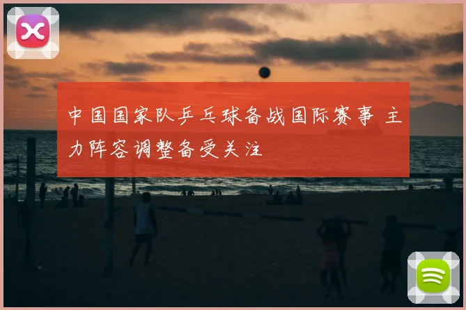 中国国家队乒乓球备战国际赛事 主力阵容调整备受关注