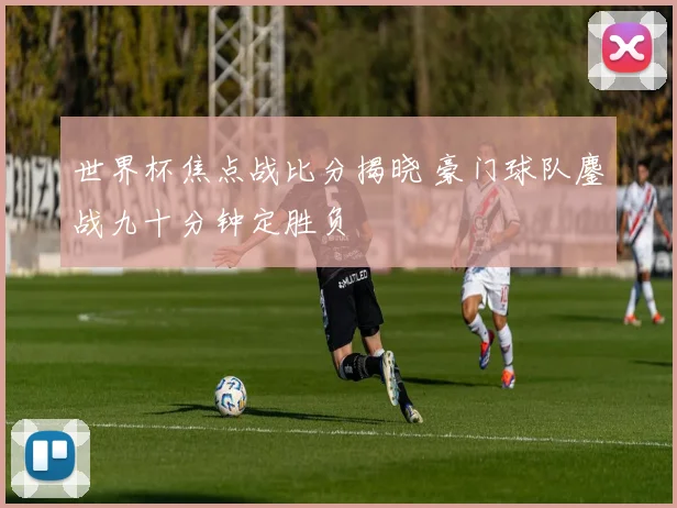 世界杯焦点战比分揭晓 豪门球队鏖战九十分钟定胜负