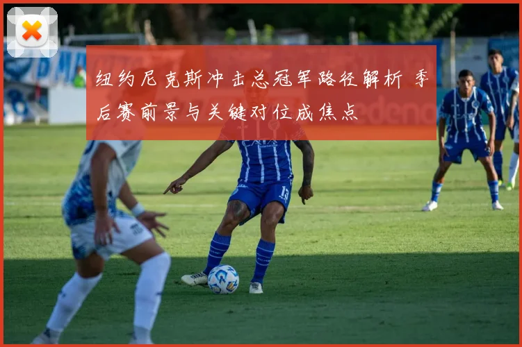 纽约尼克斯冲击总冠军路径解析 季后赛前景与关键对位成焦点