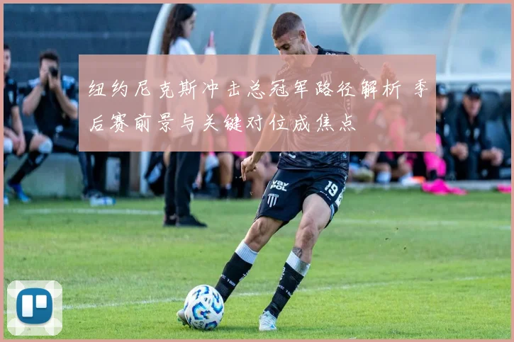 纽约尼克斯冲击总冠军路径解析 季后赛前景与关键对位成焦点