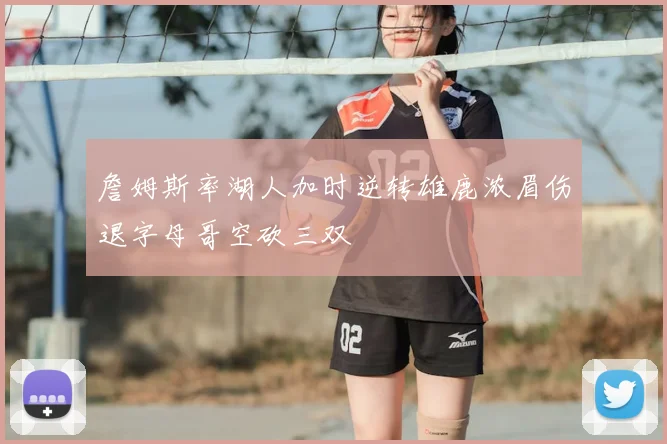 詹姆斯率湖人加时逆转雄鹿浓眉伤退字母哥空砍三双