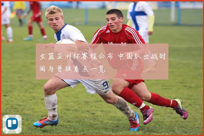 女篮亚洲杯赛程公布 中国队出战时间与晋级看点一览