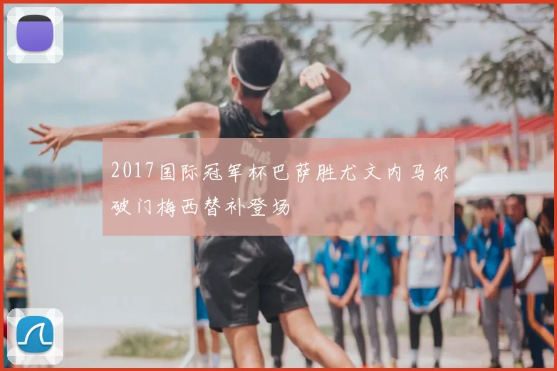 2017国际冠军杯巴萨胜尤文内马尔破门梅西替补登场