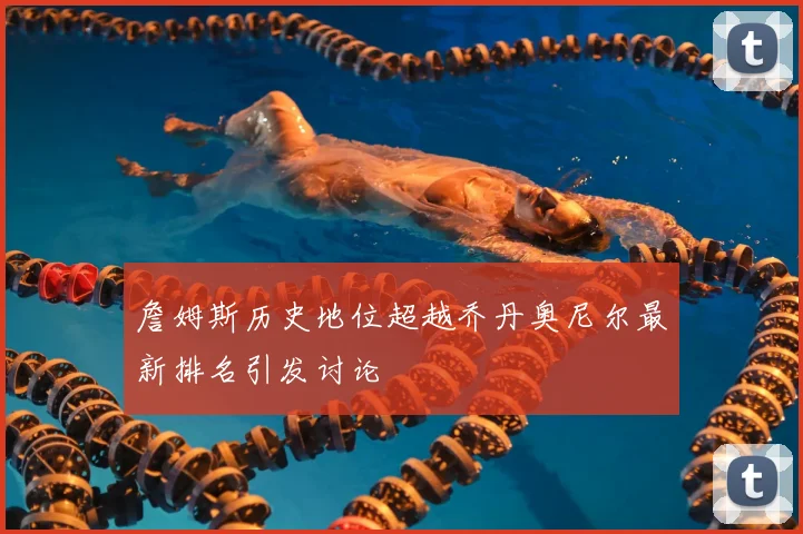 詹姆斯历史地位超越乔丹奥尼尔最新排名引发讨论