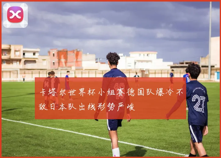 卡塔尔世界杯小组赛德国队爆冷不敌日本队出线形势严峻