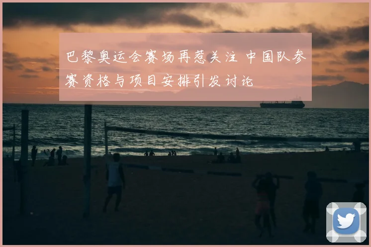 巴黎奥运会赛场再惹关注 中国队参赛资格与项目安排引发讨论