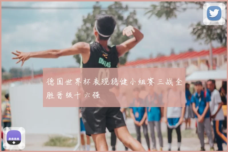 德国世界杯表现稳健小组赛三战全胜晋级十六强