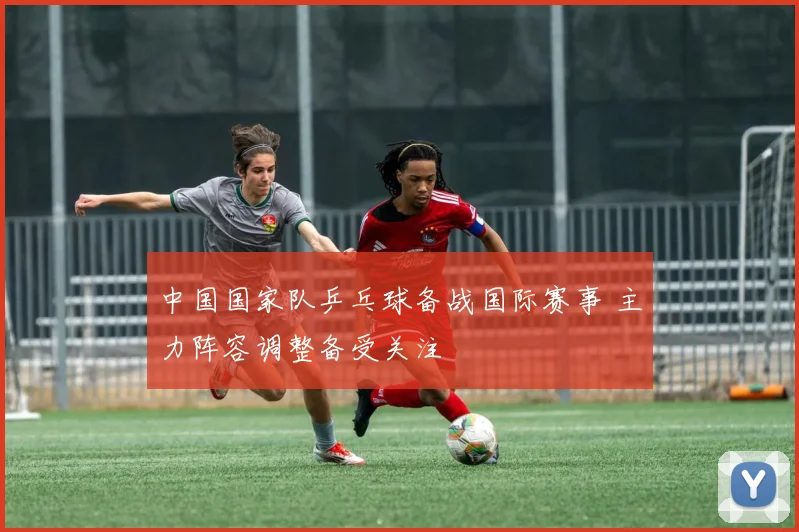 中国国家队乒乓球备战国际赛事 主力阵容调整备受关注
