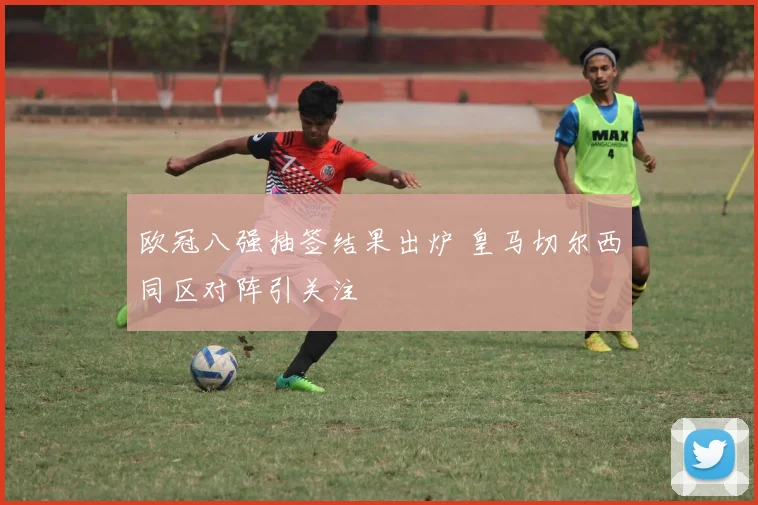 欧冠八强抽签结果出炉 皇马切尔西同区对阵引关注